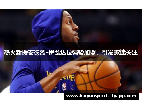 热火新援安德烈·伊戈达拉强势加盟，引发球迷关注
