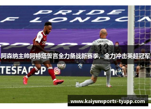 阿森纳主帅阿特塔誓言全力备战新赛季，全力冲击英超冠军