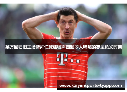 莱万回归旧主场遭拜仁球迷嘘声四起令人唏嘘的忘恩负义时刻